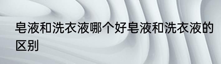 皂液和洗衣液哪个好皂液和洗衣液的区别