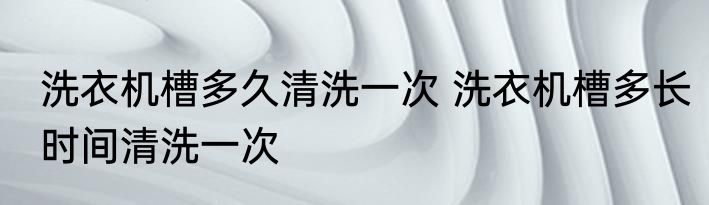 洗衣机槽多久清洗一次 洗衣机槽多长时间清洗一次
