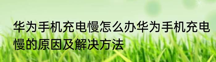华为手机充电慢怎么办华为手机充电慢的原因及解决方法