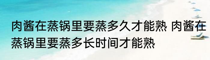 肉酱在蒸锅里要蒸多久才能熟 肉酱在蒸锅里要蒸多长时间才能熟