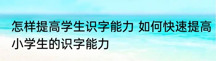 怎样提高学生识字能力 如何快速提高小学生的识字能力