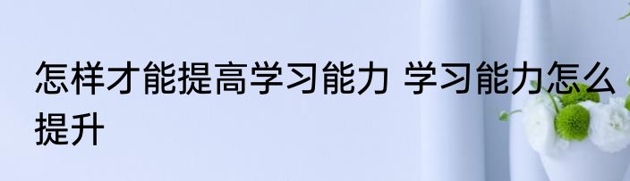怎样才能提高学习能力 学习能力怎么提升
