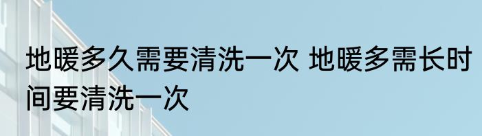 地暖多久需要清洗一次 地暖多需长时间要清洗一次