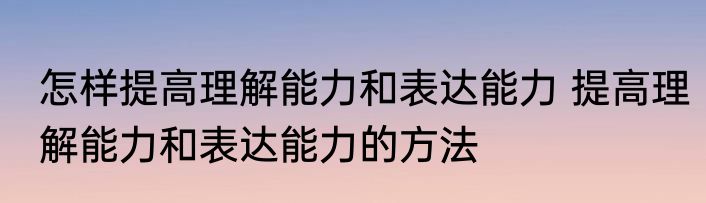 怎样提高理解能力和表达能力 提高理解能力和表达能力的方法