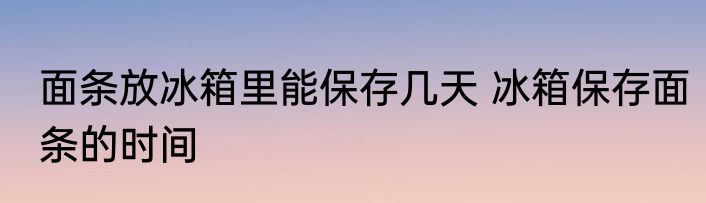 面条放冰箱里能保存几天 冰箱保存面条的时间