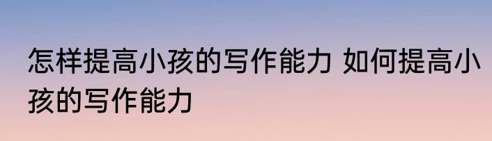 怎样提高小孩的写作能力 如何提高小孩的写作能力