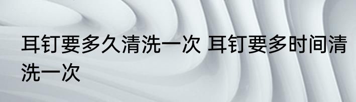 耳钉要多久清洗一次 耳钉要多时间清洗一次