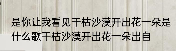 是你让我看见干枯沙漠开出花一朵是什么歌干枯沙漠开出花一朵出自