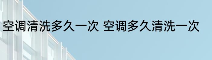 空调清洗多久一次 空调多久清洗一次