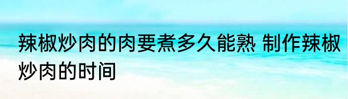 辣椒炒肉的肉要煮多久能熟 制作辣椒炒肉的时间