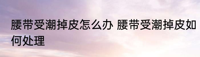 腰带受潮掉皮怎么办 腰带受潮掉皮如何处理