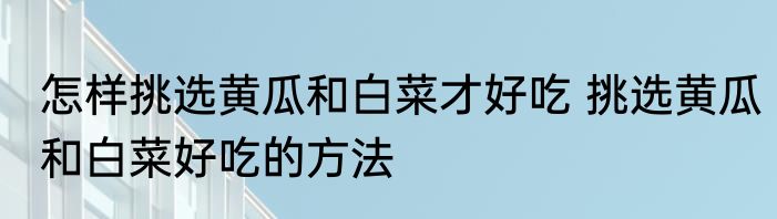 怎样挑选黄瓜和白菜才好吃 挑选黄瓜和白菜好吃的方法