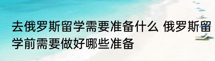去俄罗斯留学需要准备什么 俄罗斯留学前需要做好哪些准备