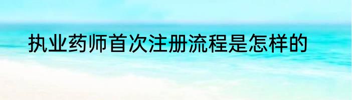 执业药师首次注册流程是怎样的