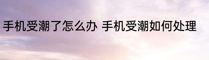 手机受潮了怎么办 手机受潮如何处理