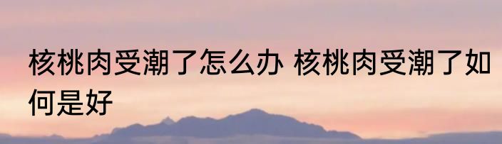 核桃肉受潮了怎么办 核桃肉受潮了如何是好