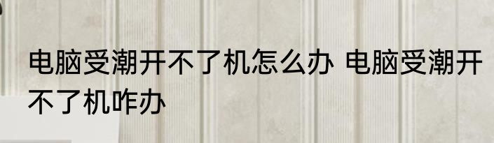 电脑受潮开不了机怎么办 电脑受潮开不了机咋办