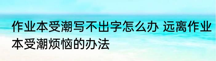 作业本受潮写不出字怎么办 远离作业本受潮烦恼的办法