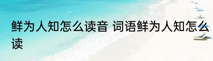 鲜为人知怎么读音 词语鲜为人知怎么读