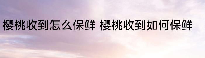 樱桃收到怎么保鲜 樱桃收到如何保鲜