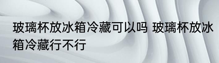 玻璃杯放冰箱冷藏可以吗 玻璃杯放冰箱冷藏行不行