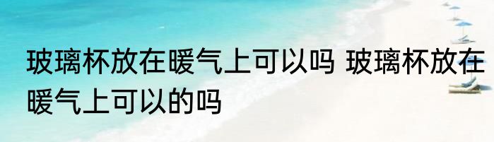 玻璃杯放在暖气上可以吗 玻璃杯放在暖气上可以的吗