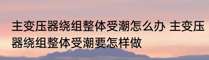 主变压器绕组整体受潮怎么办 主变压器绕组整体受潮要怎样做