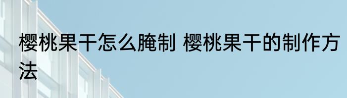 樱桃果干怎么腌制 樱桃果干的制作方法