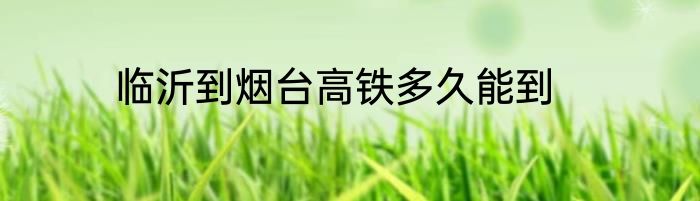 临沂到烟台高铁多久能到