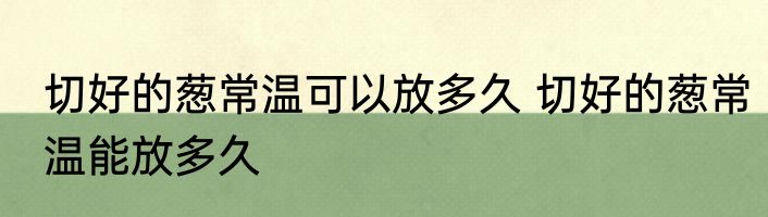 切好的葱常温可以放多久 切好的葱常温能放多久