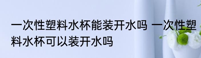 一次性塑料水杯能装开水吗 一次性塑料水杯可以装开水吗
