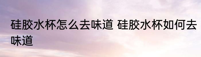 硅胶水杯怎么去味道 硅胶水杯如何去味道