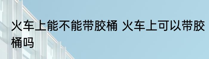 火车上能不能带胶桶 火车上可以带胶桶吗