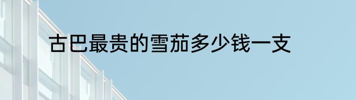 古巴最贵的雪茄多少钱一支