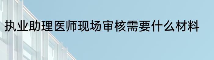 执业助理医师现场审核需要什么材料
