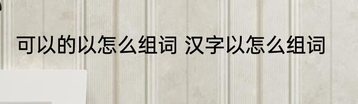 可以的以怎么组词 汉字以怎么组词