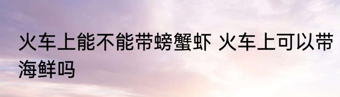火车上能不能带螃蟹虾 火车上可以带海鲜吗