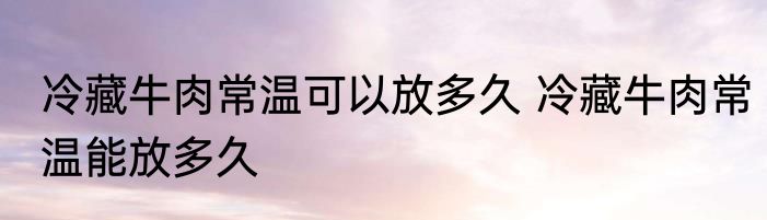 冷藏牛肉常温可以放多久 冷藏牛肉常温能放多久