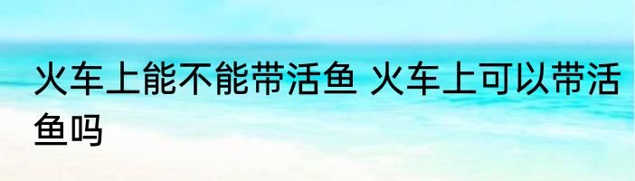 火车上能不能带活鱼 火车上可以带活鱼吗