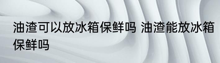 油渣可以放冰箱保鲜吗 油渣能放冰箱保鲜吗