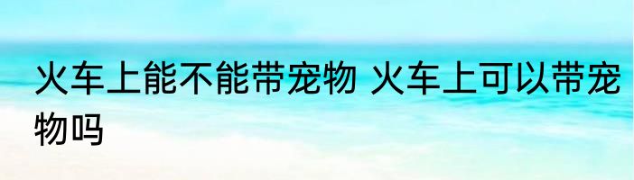 火车上能不能带宠物 火车上可以带宠物吗