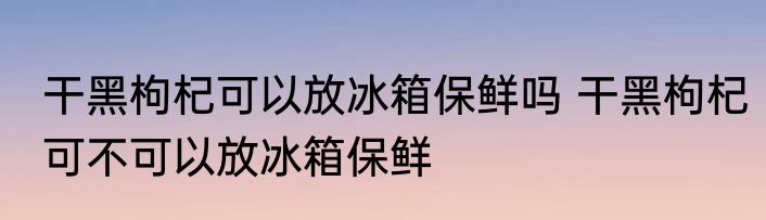 干黑枸杞可以放冰箱保鲜吗 干黑枸杞可不可以放冰箱保鲜