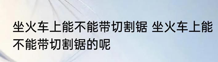 坐火车上能不能带切割锯 坐火车上能不能带切割锯的呢