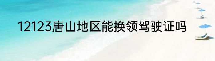 12123唐山地区能换领驾驶证吗