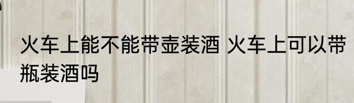 火车上能不能带壶装酒 火车上可以带瓶装酒吗