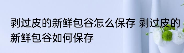 剥过皮的新鲜包谷怎么保存 剥过皮的新鲜包谷如何保存
