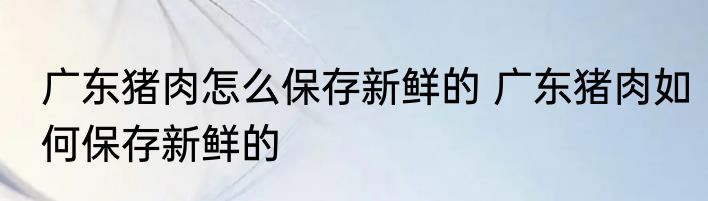 广东猪肉怎么保存新鲜的 广东猪肉如何保存新鲜的