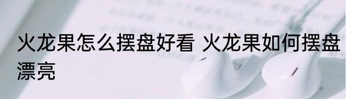 火龙果怎么摆盘好看 火龙果如何摆盘漂亮