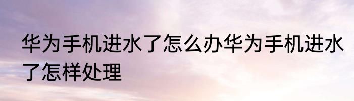 华为手机进水了怎么办华为手机进水了怎样处理