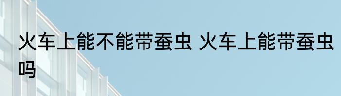 火车上能不能带蚕虫 火车上能带蚕虫吗